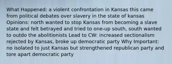 What Happened: a violent confrontation in Kansas this came from political debates over slavery in the state of kansas Opinions: north wanted to stop Kansas from becoming a slave state and felt betrayed and tried to one-up south, south wanted to outdo the abolitionists Lead to CW: increased sectionalism rejected by Kansas, broke up democratic party Why Important: no isolated to just Kansas but strengthened republican party and tore apart democratic party