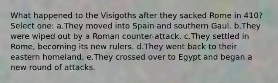 What happened to the Visigoths after they sacked Rome in 410? Select one: a.They moved into Spain and southern Gaul. b.They were wiped out by a Roman counter-attack. c.They settled in Rome, becoming its new rulers. d.They went back to their eastern homeland. e.They crossed over to Egypt and began a new round of attacks.