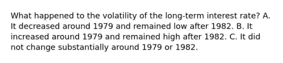 What happened to the volatility of the​ long-term interest​ rate? A. It decreased around 1979 and remained low after 1982. B. It increased around 1979 and remained high after 1982. C. It did not change substantially around 1979 or 1982.