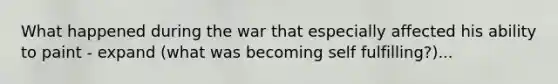 What happened during the war that especially affected his ability to paint - expand (what was becoming self fulfilling?)...