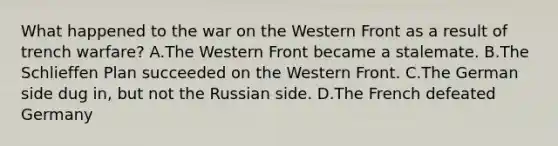 What happened to the war on the Western Front as a result of trench warfare? A.The Western Front became a stalemate. B.The Schlieffen Plan succeeded on the Western Front. C.The German side dug in, but not the Russian side. D.The French defeated Germany