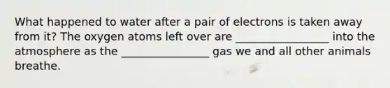 What happened to water after a pair of electrons is taken away from it? The oxygen atoms left over are _________________ into the atmosphere as the ________________ gas we and all other animals breathe.