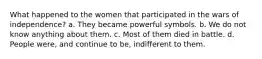 What happened to the women that participated in the wars of independence? a. They became powerful symbols. b. We do not know anything about them. c. Most of them died in battle. d. People were, and continue to be, indifferent to them.