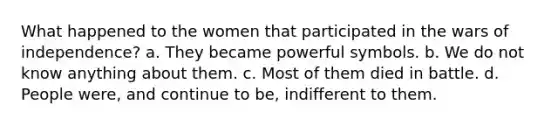 What happened to the women that participated in the wars of independence? a. They became powerful symbols. b. We do not know anything about them. c. Most of them died in battle. d. People were, and continue to be, indifferent to them.