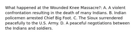 What happened at the Wounded Knee Massacre?: A. A violent confrontation resulting in the death of many Indians. B. Indian policemen arrested Chief Big Foot. C. The Sioux surrendered peacefully to the U.S. Army. D. A peaceful negotiations between the Indians and soldiers.