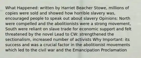 What Happened: written by Harriet Beacher Stowe, millions of copies were sold and showed how horrible slavery was, encouraged people to speak out about slavery Opinions: North were compelled and the abolitionists were a strong movement, South were reliant on slave trade for economic support and felt threatened by the novel Lead to CW: strengthened the sectionalism, increased number of activists Why Important: its success and was a crucial factor in the abolitionist movements which led to the civil war and the Emancipation Proclamation