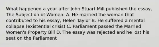 What happened a year after John Stuart Mill published the essay, The Subjection of Women. A. He married the woman that contributed to his essay, Helen Taylor B. He suffered a mental collapse (existential crisis) C. Parliament passed the Married Women's Property Bill D. The essay was rejected and he lost his seat on the Parliament