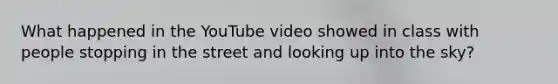 What happened in the YouTube video showed in class with people stopping in the street and looking up into the sky?