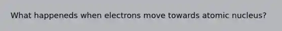 What happeneds when electrons move towards atomic nucleus?