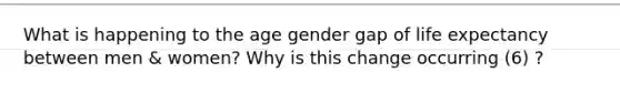 What is happening to the age gender gap of life expectancy between men & women? Why is this change occurring (6) ?