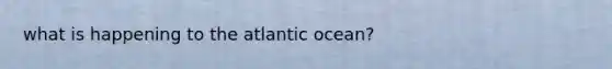 what is happening to the atlantic ocean?