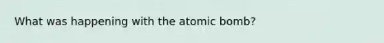 What was happening with the atomic bomb?