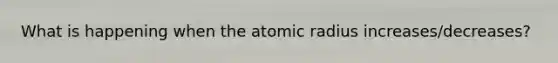 What is happening when the atomic radius increases/decreases?