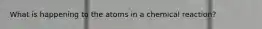 What is happening to the atoms in a chemical reaction?