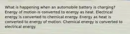 What is happening when an automobile battery is charging? Energy of motion is converted to energy as heat. Electrical energy is converted to chemical energy. Energy as heat is converted to energy of motion. Chemical energy is converted to electrical energy.