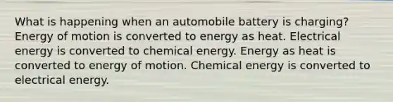 What is happening when an automobile battery is charging? Energy of motion is converted to energy as heat. Electrical energy is converted to chemical energy. Energy as heat is converted to energy of motion. Chemical energy is converted to electrical energy.