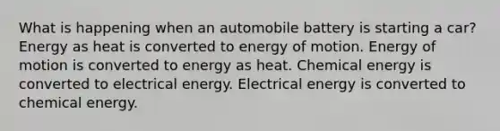 What is happening when an automobile battery is starting a car? Energy as heat is converted to energy of motion. Energy of motion is converted to energy as heat. Chemical energy is converted to electrical energy. Electrical energy is converted to chemical energy.