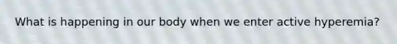 What is happening in our body when we enter active hyperemia?