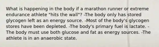 What is happening in the body if a marathon runner or extreme endurance athlete "hits the wall"? -The body only has stored glycogen left as an energy source. -Most of the body's glycogen stores have been depleted. -The body's primary fuel is lactate. -The body must use both glucose and fat as energy sources. -The athlete is in an anaerobic state.