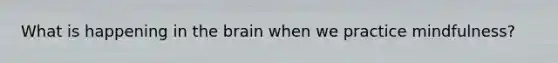 What is happening in the brain when we practice mindfulness?