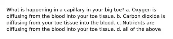 What is happening in a capillary in your big toe? a. Oxygen is diffusing from the blood into your toe tissue. b. Carbon dioxide is diffusing from your toe tissue into the blood. c. Nutrients are diffusing from the blood into your toe tissue. d. all of the above