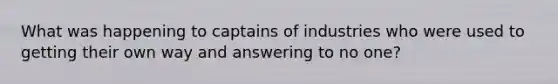 What was happening to captains of industries who were used to getting their own way and answering to no one?