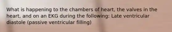 What is happening to the chambers of heart, the valves in <a href='https://www.questionai.com/knowledge/kya8ocqc6o-the-heart' class='anchor-knowledge'>the heart</a>, and on an EKG during the following: Late ventricular diastole (passive ventricular filling)