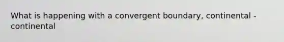 What is happening with a convergent boundary, continental - continental