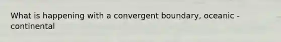 What is happening with a convergent boundary, oceanic - continental