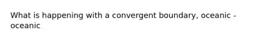 What is happening with a convergent boundary, oceanic - oceanic