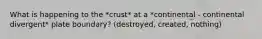 What is happening to the *crust* at a *continental - continental divergent* plate boundary? (destroyed, created, nothing)