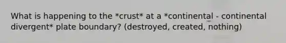 What is happening to the *crust* at a *continental - continental divergent* plate boundary? (destroyed, created, nothing)