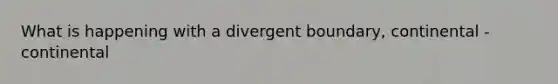 What is happening with a divergent boundary, continental - continental