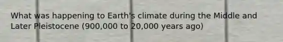 What was happening to Earth's climate during the Middle and Later Pleistocene (900,000 to 20,000 years ago)