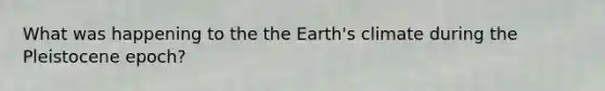 What was happening to the the Earth's climate during the Pleistocene epoch?