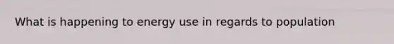 What is happening to energy use in regards to population