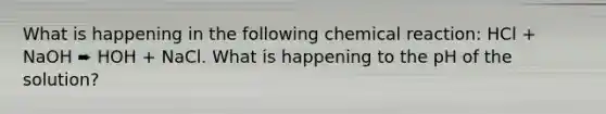 What is happening in the following chemical reaction: HCl + NaOH ➨ HOH + NaCl. What is happening to the pH of the solution?