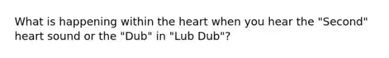 What is happening within <a href='https://www.questionai.com/knowledge/kya8ocqc6o-the-heart' class='anchor-knowledge'>the heart</a> when you hear the "Second" heart sound or the "Dub" in "Lub Dub"?