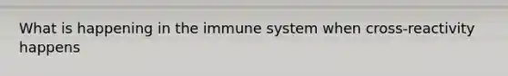 What is happening in the immune system when cross-reactivity happens