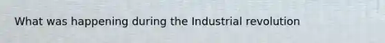 What was happening during the Industrial revolution