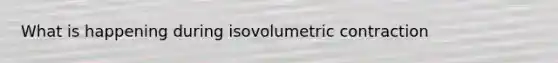 What is happening during isovolumetric contraction