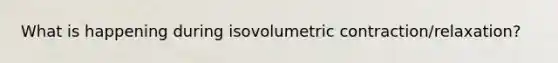 What is happening during isovolumetric contraction/relaxation?