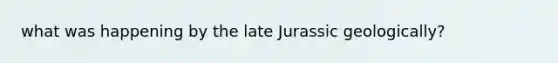 what was happening by the late Jurassic geologically?