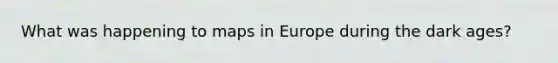 What was happening to maps in Europe during the dark ages?