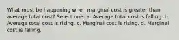 What must be happening when marginal cost is greater than average total cost? Select one: a. Average total cost is falling. b. Average total cost is rising. c. Marginal cost is rising. d. Marginal cost is falling.