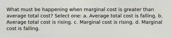 What must be happening when marginal cost is greater than average total cost? Select one: a. Average total cost is falling. b. Average total cost is rising. c. Marginal cost is rising. d. Marginal cost is falling.