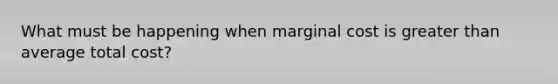 What must be happening when marginal cost is greater than average total cost?