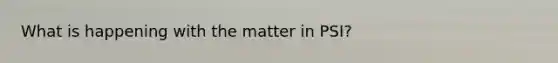 What is happening with the matter in PSI?