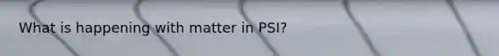 What is happening with matter in PSI?