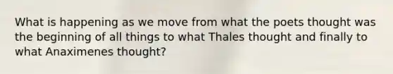 What is happening as we move from what the poets thought was the beginning of all things to what Thales thought and finally to what Anaximenes thought?